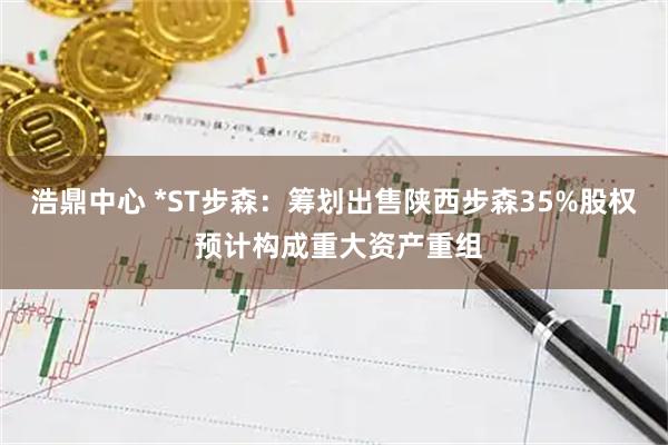浩鼎中心 *ST步森：筹划出售陕西步森35%股权 预计构成重大资产重组