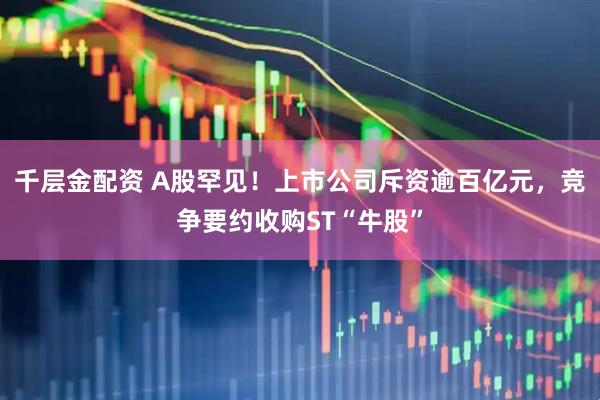 千层金配资 A股罕见！上市公司斥资逾百亿元，竞争要约收购ST“牛股”