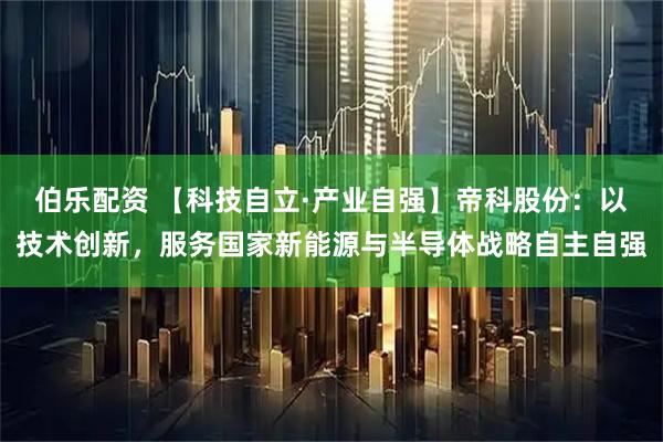伯乐配资 【科技自立·产业自强】帝科股份：以技术创新，服务国家新能源与半导体战略自主自强