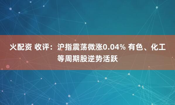 火配资 收评：沪指震荡微涨0.04% 有色、化工等周期股逆势活跃