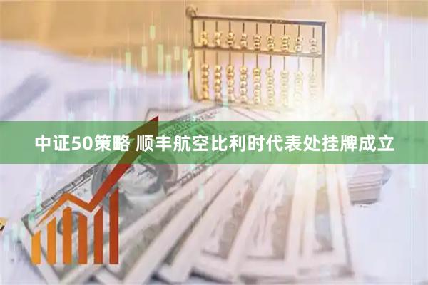 中证50策略 顺丰航空比利时代表处挂牌成立