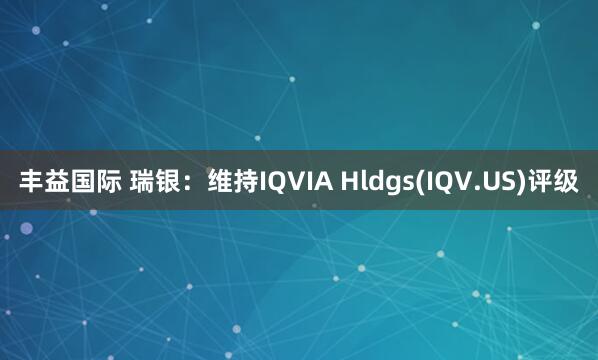 丰益国际 瑞银：维持IQVIA Hldgs(IQV.US)评级
