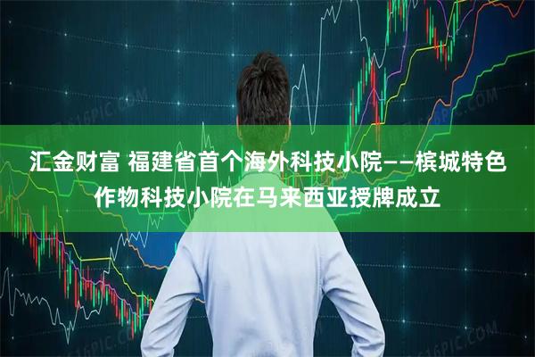 汇金财富 福建省首个海外科技小院——槟城特色作物科技小院在马来西亚授牌成立