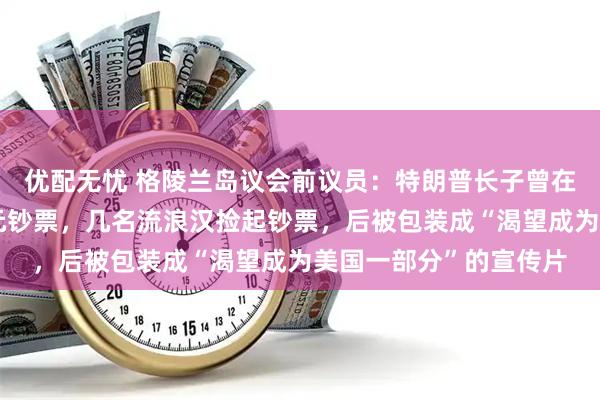 优配无忧 格陵兰岛议会前议员：特朗普长子曾在格陵兰岛街头大撒美元钞票，几名流浪汉捡起钞票，后被包装成“渴望成为美国一部分”的宣传片