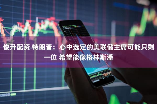 俊升配资 特朗普：心中选定的美联储主席可能只剩一位 希望能像格林斯潘