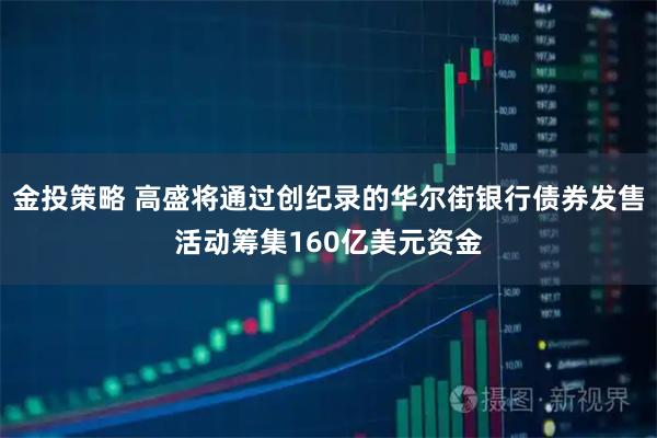 金投策略 高盛将通过创纪录的华尔街银行债券发售活动筹集160亿美元资金