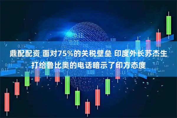 鼎配配资 面对75%的关税壁垒 印度外长苏杰生打给鲁比奥的电话暗示了印方态度