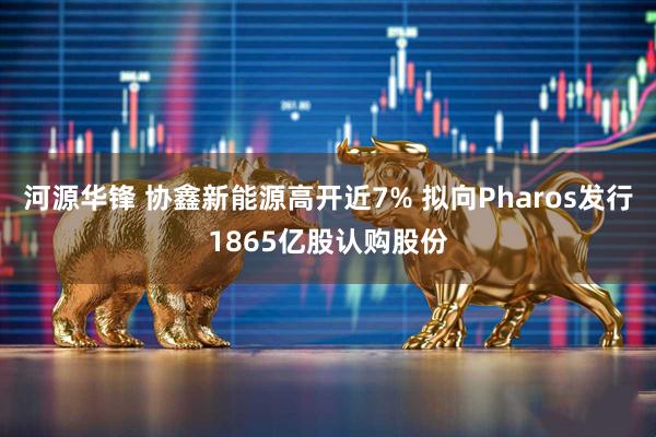 河源华锋 协鑫新能源高开近7% 拟向Pharos发行1865亿股认购股份