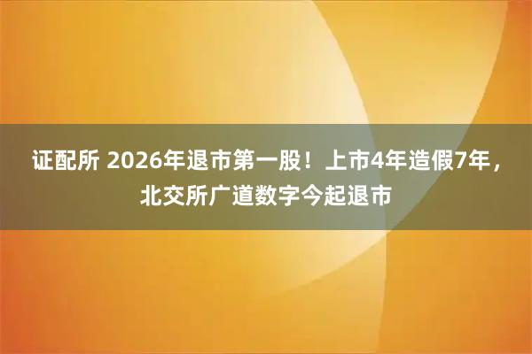证配所 2026年退市第一股！上市4年造假7年，北交所广道数字今起退市