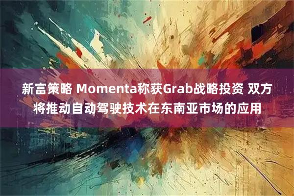 新富策略 Momenta称获Grab战略投资 双方将推动自动驾驶技术在东南亚市场的应用