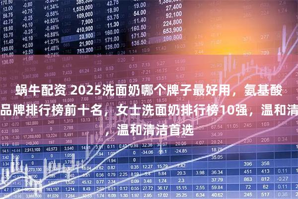 蜗牛配资 2025洗面奶哪个牌子最好用，氨基酸洗面奶品牌排行榜前十名，女士洗面奶排行榜10强，温和清洁首选