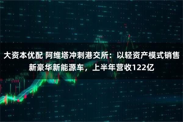 大资本优配 阿维塔冲刺港交所：以轻资产模式销售新豪华新能源车，上半年营收122亿