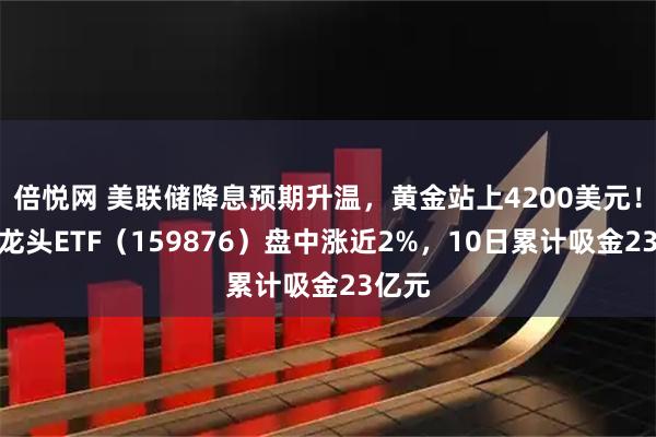 倍悦网 美联储降息预期升温，黄金站上4200美元！有色龙头ETF（159876）盘中涨近2%，10日累计吸金23亿元