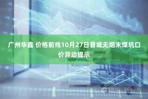 广州华鑫 价格前线10月27日晋城无烟末煤坑口价异动提示