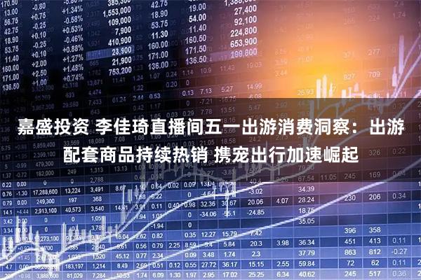 嘉盛投资 李佳琦直播间五一出游消费洞察：出游配套商品持续热销 携宠出行加速崛起
