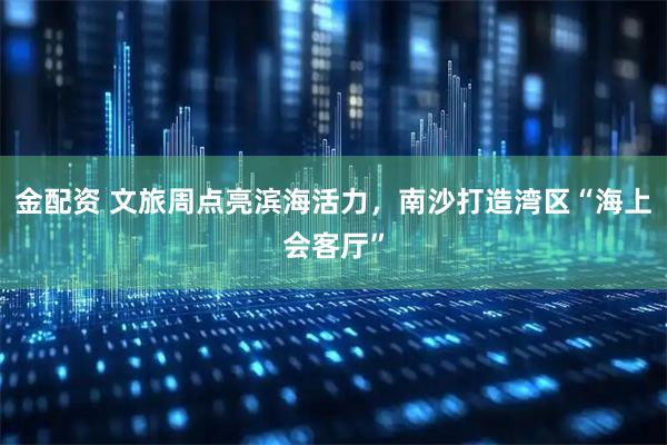 金配资 文旅周点亮滨海活力，南沙打造湾区“海上会客厅”