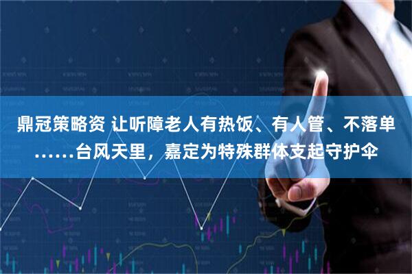 鼎冠策略资 让听障老人有热饭、有人管、不落单……台风天里，嘉定为特殊群体支起守护伞